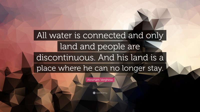 Abraham Verghese Quote: “All water is connected and only land and people are discontinuous. And his land is a place where he can no longer stay.”