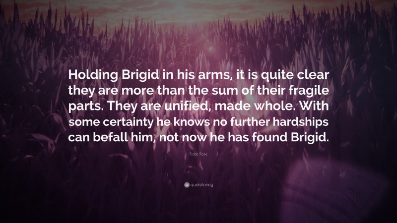 Kate Rose Quote: “Holding Brigid in his arms, it is quite clear they are more than the sum of their fragile parts. They are unified, made whole. With some certainty he knows no further hardships can befall him, not now he has found Brigid.”