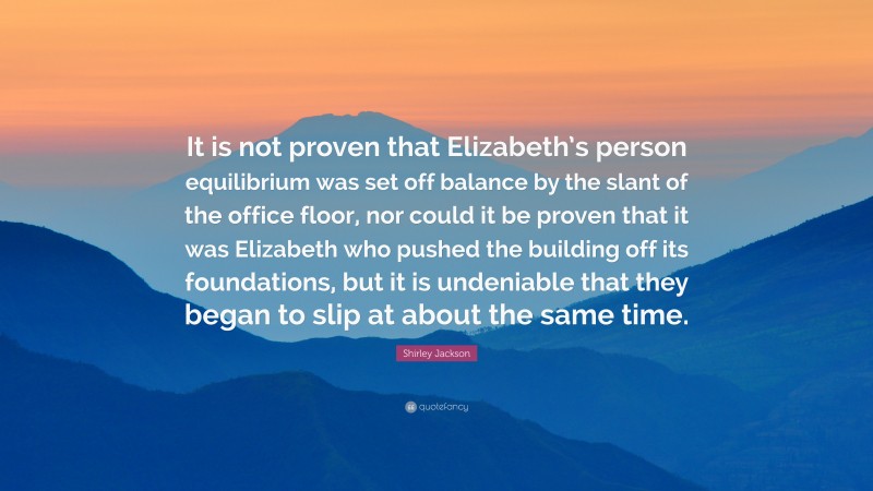 Shirley Jackson Quote: “It is not proven that Elizabeth’s person equilibrium was set off balance by the slant of the office floor, nor could it be proven that it was Elizabeth who pushed the building off its foundations, but it is undeniable that they began to slip at about the same time.”