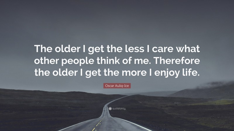 Oscar Auliq-Ice Quote: “The older I get the less I care what other people think of me. Therefore the older I get the more I enjoy life.”