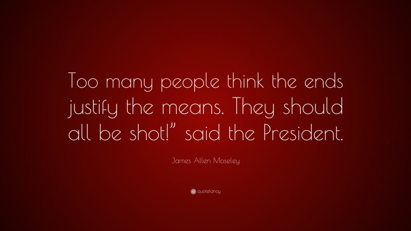 James Allen Moseley Quote: “Too many people think the ends justify the means. They should all be shot!” said the President.”
