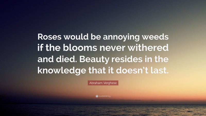 Abraham Verghese Quote: “Roses would be annoying weeds if the blooms never withered and died. Beauty resides in the knowledge that it doesn’t last.”