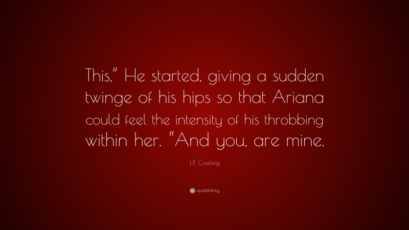 L.P. Cowling Quote: “This,” He started, giving a sudden twinge of his hips so that Ariana could feel the intensity of his throbbing within her. “And you, are mine.”