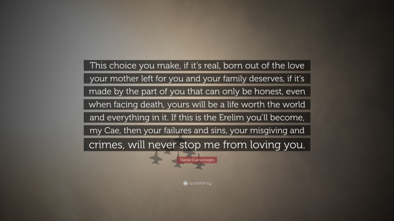 Daniel Cuervonegro Quote: “This choice you make, if it’s real, born out of the love your mother left for you and your family deserves, if it’s made by the part of you that can only be honest, even when facing death, yours will be a life worth the world and everything in it. If this is the Erelim you’ll become, my Cae, then your failures and sins, your misgiving and crimes, will never stop me from loving you.”