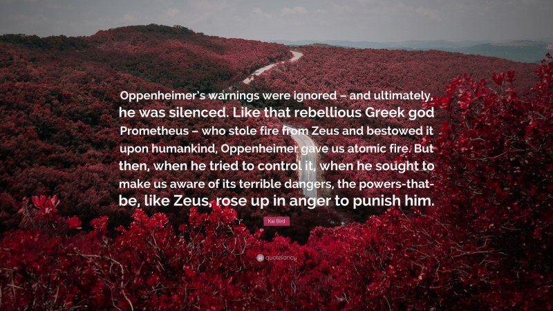 Kai Bird Quote: “Oppenheimer’s warnings were ignored – and ultimately, he was silenced. Like that rebellious Greek god Prometheus – who stole fire from Zeus and bestowed it upon humankind, Oppenheimer gave us atomic fire. But then, when he tried to control it, when he sought to make us aware of its terrible dangers, the powers-that-be, like Zeus, rose up in anger to punish him.”