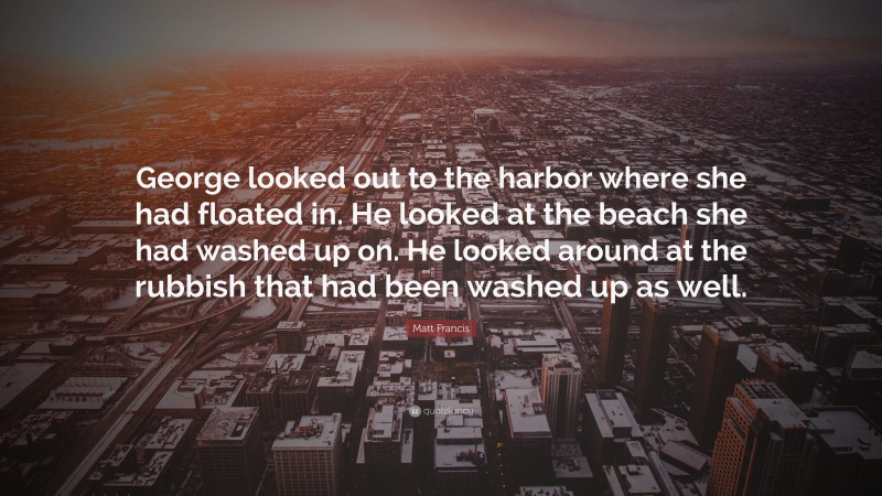 Matt Francis Quote: “George looked out to the harbor where she had floated in. He looked at the beach she had washed up on. He looked around at the rubbish that had been washed up as well.”