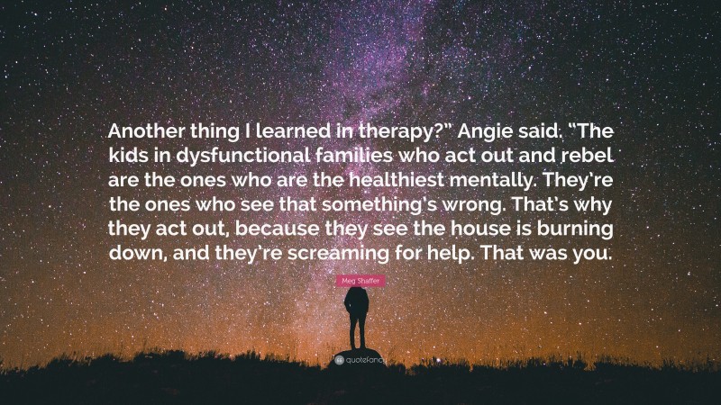 Meg Shaffer Quote: “Another thing I learned in therapy?” Angie said. “The kids in dysfunctional families who act out and rebel are the ones who are the healthiest mentally. They’re the ones who see that something’s wrong. That’s why they act out, because they see the house is burning down, and they’re screaming for help. That was you.”