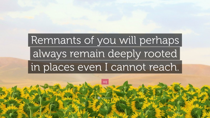 xq Quote: “Remnants of you will perhaps always remain deeply rooted in places even I cannot reach.”