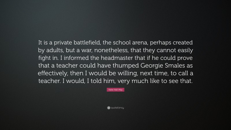 Katie Hall-May Quote: “It is a private battlefield, the school arena, perhaps created by adults, but a war, nonetheless, that they cannot easily fight in. I informed the headmaster that if he could prove that a teacher could have thumped Georgie Smales as effectively, then I would be willing, next time, to call a teacher. I would, I told him, very much like to see that.”
