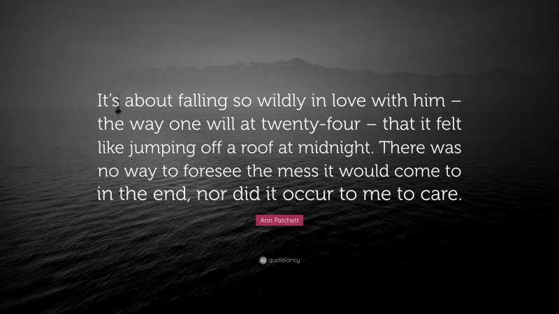 Ann Patchett Quote: “It’s about falling so wildly in love with him – the way one will at twenty-four – that it felt like jumping off a roof at midnight. There was no way to foresee the mess it would come to in the end, nor did it occur to me to care.”
