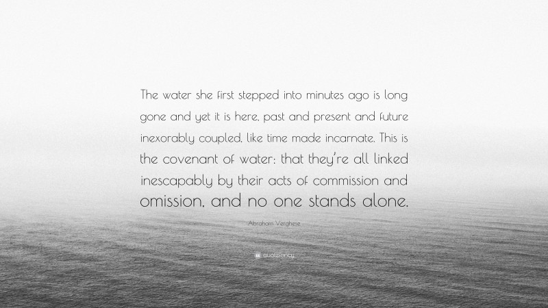 Abraham Verghese Quote: “The water she first stepped into minutes ago is long gone and yet it is here, past and present and future inexorably coupled, like time made incarnate. This is the covenant of water: that they’re all linked inescapably by their acts of commission and omission, and no one stands alone.”