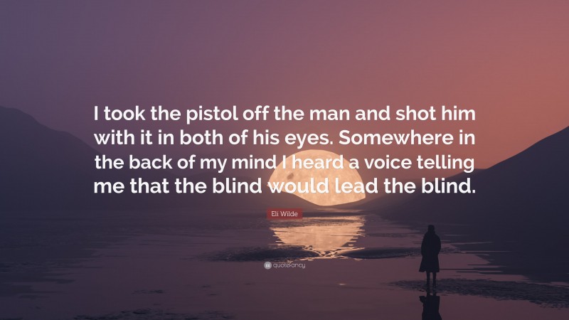 Eli Wilde Quote: “I took the pistol off the man and shot him with it in both of his eyes. Somewhere in the back of my mind I heard a voice telling me that the blind would lead the blind.”