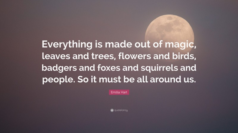 Emilia Hart Quote: “Everything is made out of magic, leaves and trees, flowers and birds, badgers and foxes and squirrels and people. So it must be all around us.”