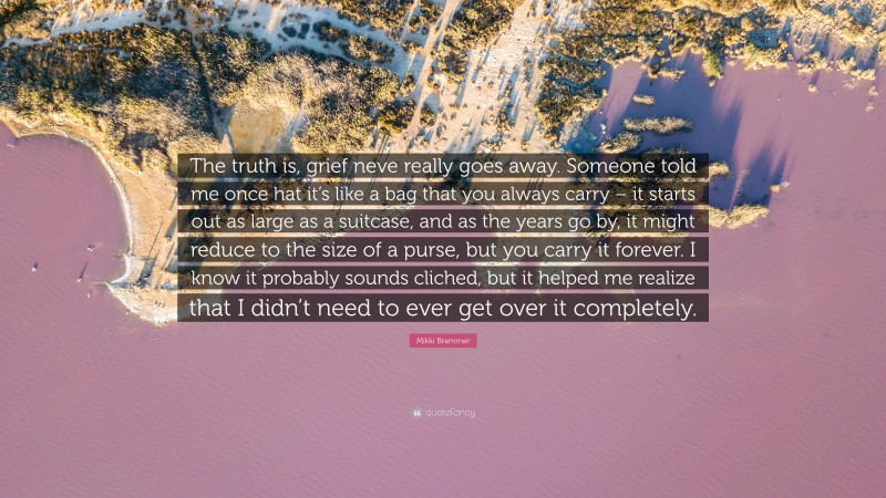 Mikki Brammer Quote: “The truth is, grief neve really goes away. Someone told me once hat it’s like a bag that you always carry – it starts out as large as a suitcase, and as the years go by, it might reduce to the size of a purse, but you carry it forever. I know it probably sounds cliched, but it helped me realize that I didn’t need to ever get over it completely.”