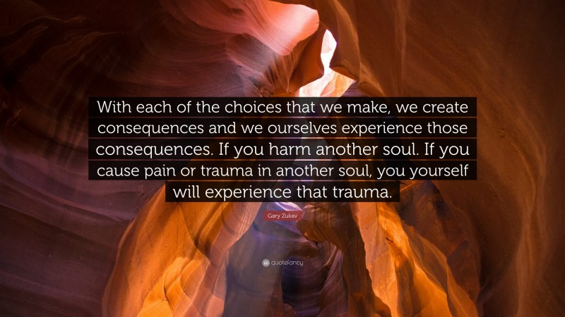 Gary Zukav Quote: “With each of the choices that we make, we create consequences and we ourselves experience those consequences. If you harm another soul. If you cause pain or trauma in another soul, you yourself will experience that trauma.”