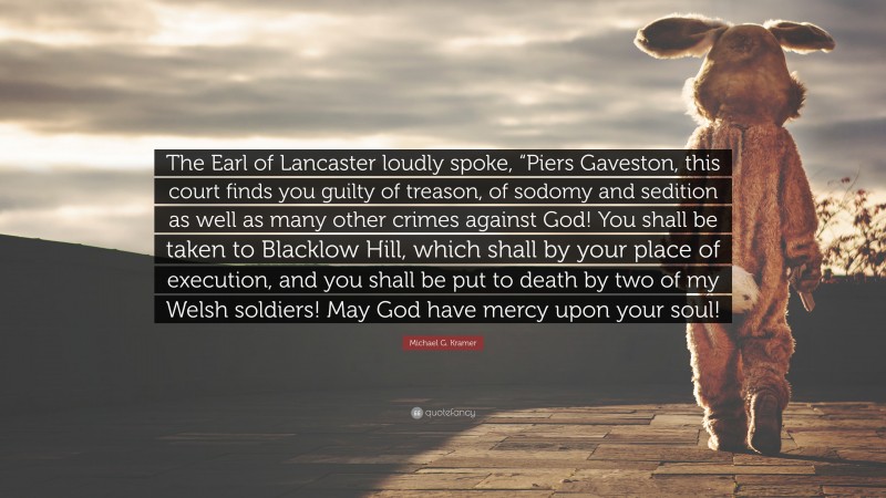 Michael G. Kramer Quote: “The Earl of Lancaster loudly spoke, “Piers Gaveston, this court finds you guilty of treason, of sodomy and sedition as well as many other crimes against God! You shall be taken to Blacklow Hill, which shall by your place of execution, and you shall be put to death by two of my Welsh soldiers! May God have mercy upon your soul!”