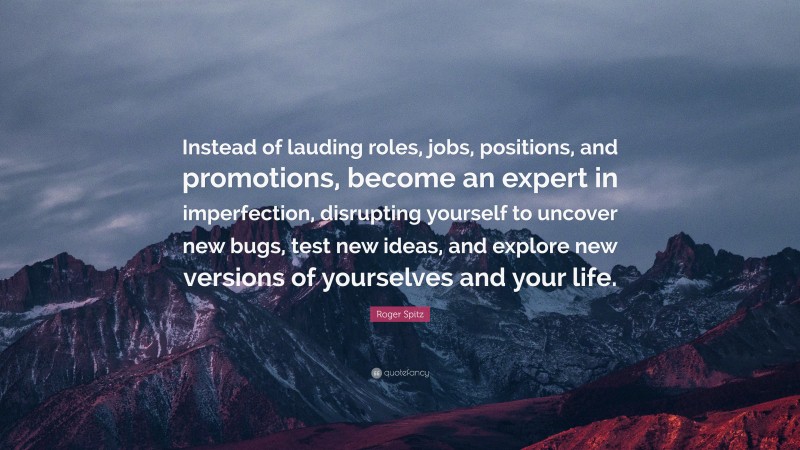 Roger Spitz Quote: “Instead of lauding roles, jobs, positions, and promotions, become an expert in imperfection, disrupting yourself to uncover new bugs, test new ideas, and explore new versions of yourselves and your life.”
