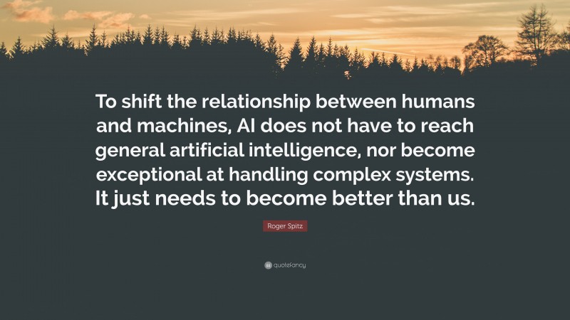 Roger Spitz Quote: “To shift the relationship between humans and machines, AI does not have to reach general artificial intelligence, nor become exceptional at handling complex systems. It just needs to become better than us.”