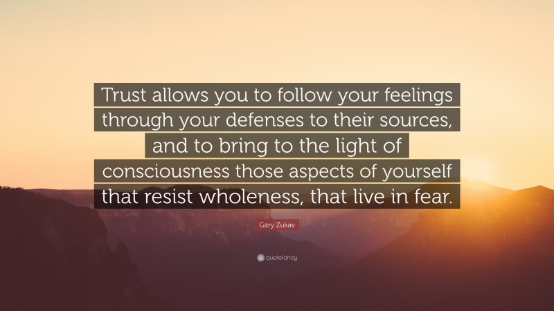 Gary Zukav Quote: “Trust allows you to follow your feelings through your defenses to their sources, and to bring to the light of consciousness those aspects of yourself that resist wholeness, that live in fear.”
