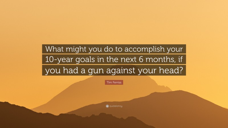 Tim Ferriss Quote: “What might you do to accomplish your 10-year goals in the next 6 months, if you had a gun against your head?”