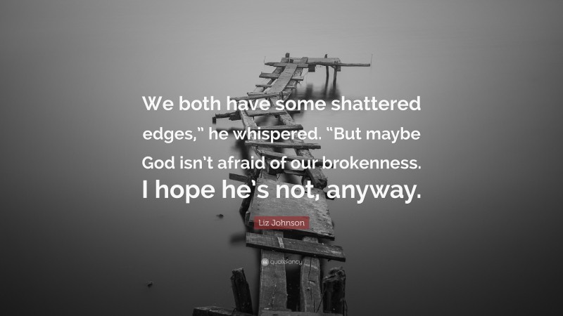 Liz Johnson Quote: “We both have some shattered edges,” he whispered. “But maybe God isn’t afraid of our brokenness. I hope he’s not, anyway.”