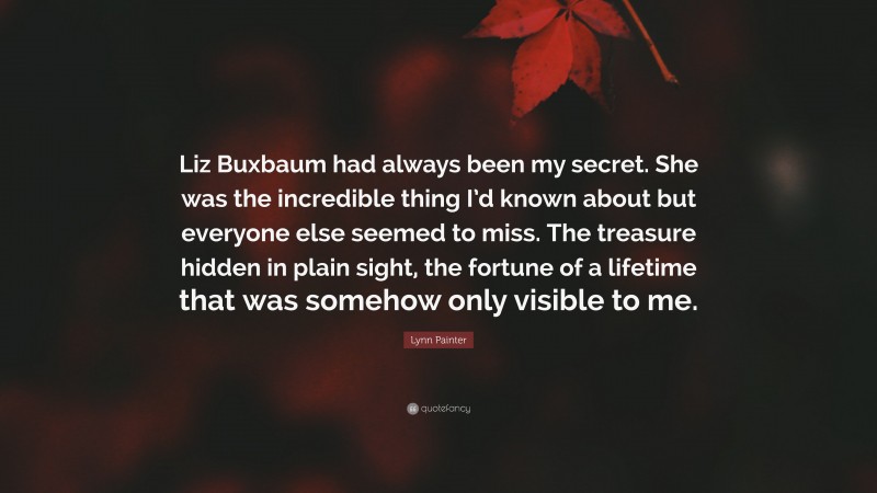 Lynn Painter Quote: “Liz Buxbaum had always been my secret. She was the incredible thing I’d known about but everyone else seemed to miss. The treasure hidden in plain sight, the fortune of a lifetime that was somehow only visible to me.”