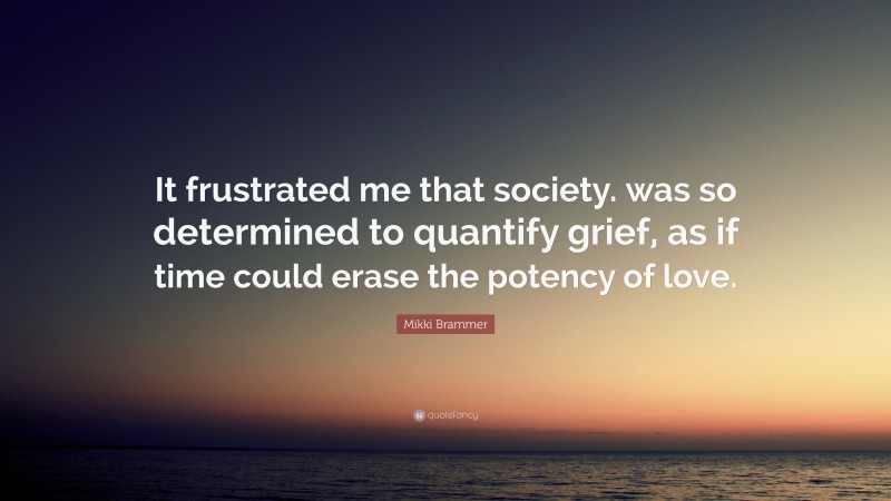 Mikki Brammer Quote: “It frustrated me that society. was so determined to quantify grief, as if time could erase the potency of love.”