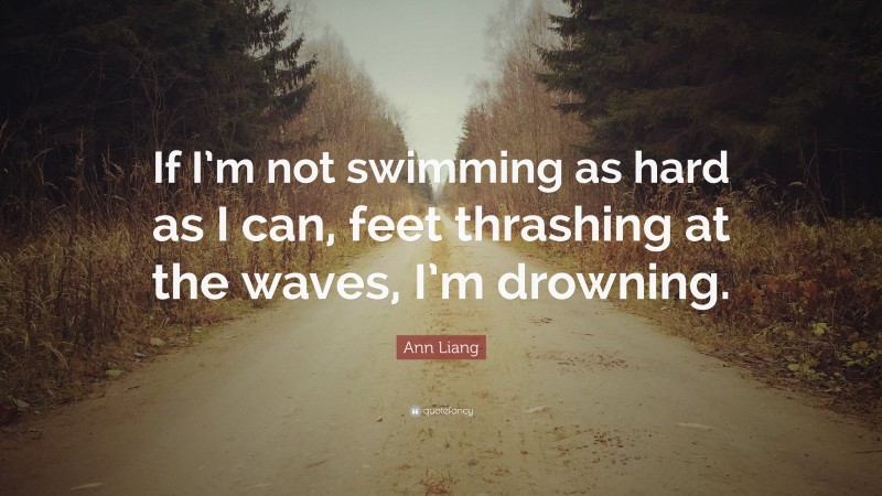 Ann Liang Quote: “If I’m not swimming as hard as I can, feet thrashing at the waves, I’m drowning.”