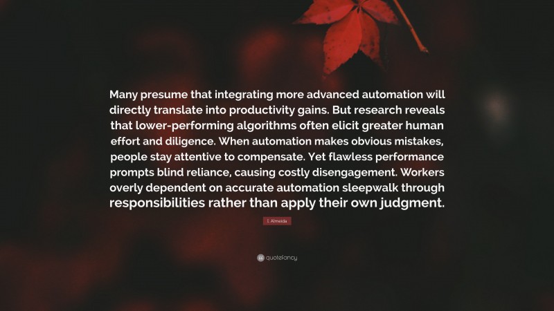 I. Almeida Quote: “Many presume that integrating more advanced automation will directly translate into productivity gains. But research reveals that lower-performing algorithms often elicit greater human effort and diligence. When automation makes obvious mistakes, people stay attentive to compensate. Yet flawless performance prompts blind reliance, causing costly disengagement. Workers overly dependent on accurate automation sleepwalk through responsibilities rather than apply their own judgment.”