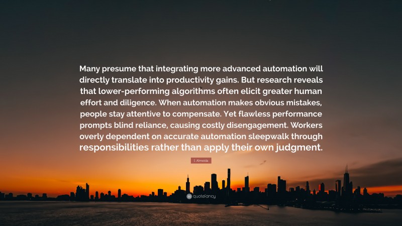 I. Almeida Quote: “Many presume that integrating more advanced automation will directly translate into productivity gains. But research reveals that lower-performing algorithms often elicit greater human effort and diligence. When automation makes obvious mistakes, people stay attentive to compensate. Yet flawless performance prompts blind reliance, causing costly disengagement. Workers overly dependent on accurate automation sleepwalk through responsibilities rather than apply their own judgment.”