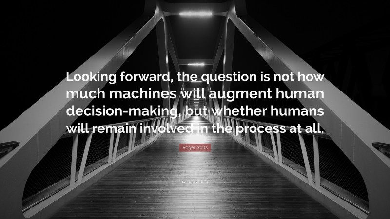 Roger Spitz Quote: “Looking forward, the question is not how much machines will augment human decision-making, but whether humans will remain involved in the process at all.”