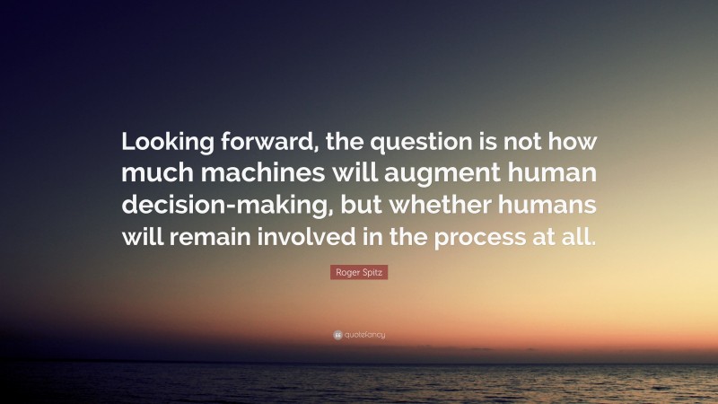 Roger Spitz Quote: “Looking forward, the question is not how much machines will augment human decision-making, but whether humans will remain involved in the process at all.”