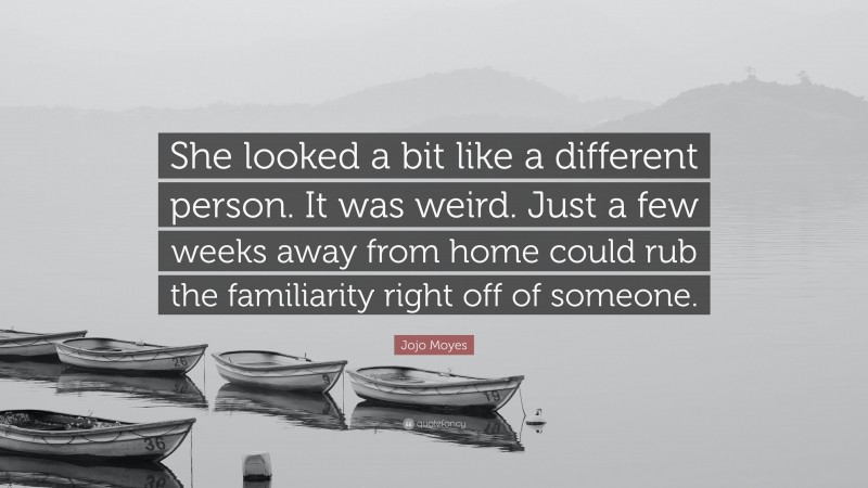 Jojo Moyes Quote: “She looked a bit like a different person. It was weird. Just a few weeks away from home could rub the familiarity right off of someone.”