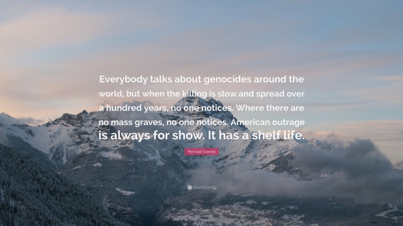 Percival Everett Quote: “Everybody talks about genocides around the world, but when the killing is slow and spread over a hundred years, no one notices. Where there are no mass graves, no one notices. American outrage is always for show. It has a shelf life.”