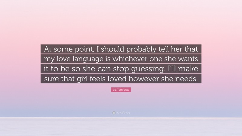 Liz Tomforde Quote: “At some point, I should probably tell her that my love language is whichever one she wants it to be so she can stop guessing. I’ll make sure that girl feels loved however she needs.”