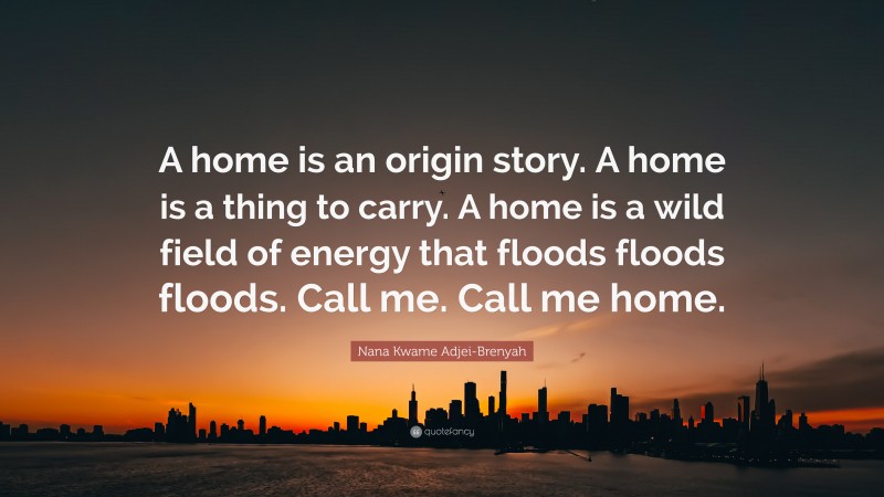 Nana Kwame Adjei-Brenyah Quote: “A home is an origin story. A home is a thing to carry. A home is a wild field of energy that floods floods floods. Call me. Call me home.”