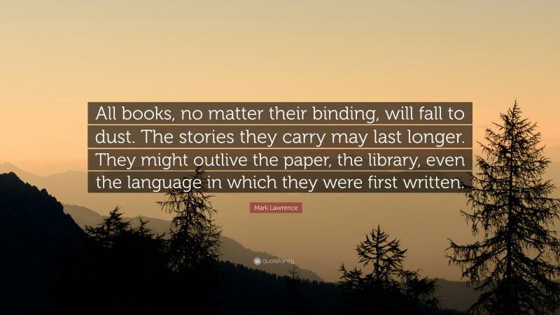 Mark Lawrence Quote: “All books, no matter their binding, will fall to dust. The stories they carry may last longer. They might outlive the paper, the library, even the language in which they were first written.”