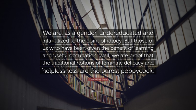 Deanna Raybourn Quote: “We are, as a gender, undereducated and infantilized to the point of idiocy. But those of us who have been given the benefit of learning and useful occupation, well, we are proof that the traditional notions of feminine delicacy and helplessness are the purest poppycock.”