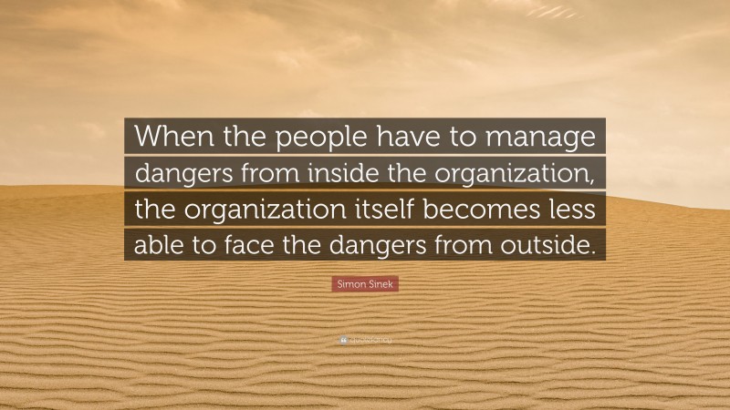 Simon Sinek Quote: “When the people have to manage dangers from inside the organization, the organization itself becomes less able to face the dangers from outside.”