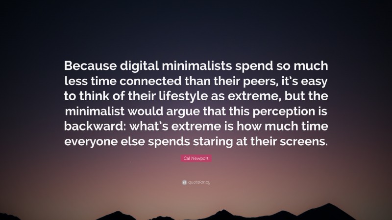 Cal Newport Quote: “Because digital minimalists spend so much less time connected than their peers, it’s easy to think of their lifestyle as extreme, but the minimalist would argue that this perception is backward: what’s extreme is how much time everyone else spends staring at their screens.”