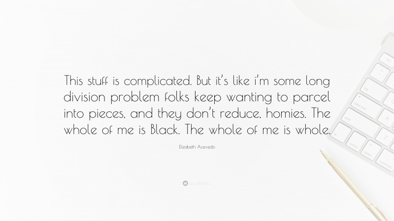 Elizabeth Acevedo Quote: “This stuff is complicated. But it’s like i’m some long division problem folks keep wanting to parcel into pieces, and they don’t reduce, homies. The whole of me is Black. The whole of me is whole.”