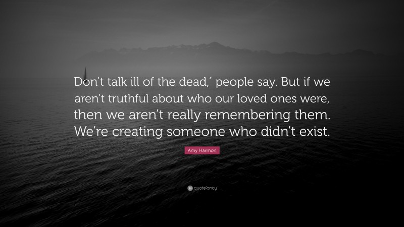 Amy Harmon Quote: “Don’t talk ill of the dead,′ people say. But if we aren’t truthful about who our loved ones were, then we aren’t really remembering them. We’re creating someone who didn’t exist.”