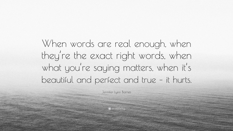 Jennifer Lynn Barnes Quote: “When words are real enough, when they’re the exact right words, when what you’re saying matters, when it’s beautiful and perfect and true – it hurts.”