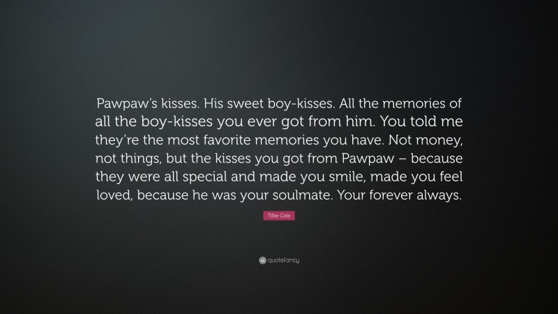 Tillie Cole Quote: “Pawpaw’s kisses. His sweet boy-kisses. All the memories of all the boy-kisses you ever got from him. You told me they’re the most favorite memories you have. Not money, not things, but the kisses you got from Pawpaw – because they were all special and made you smile, made you feel loved, because he was your soulmate. Your forever always.”