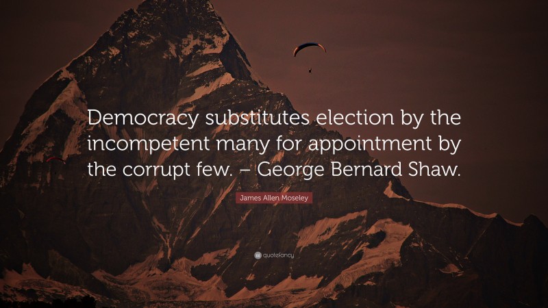 James Allen Moseley Quote: “Democracy substitutes election by the incompetent many for appointment by the corrupt few. – George Bernard Shaw.”