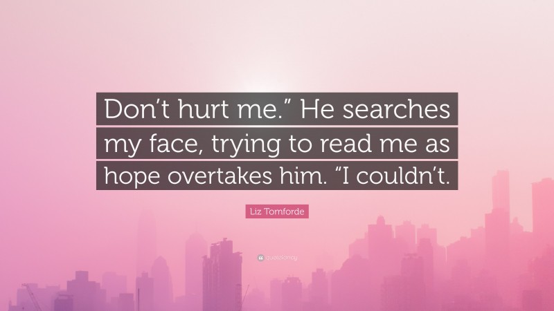 Liz Tomforde Quote: “Don’t hurt me.” He searches my face, trying to read me as hope overtakes him. “I couldn’t.”