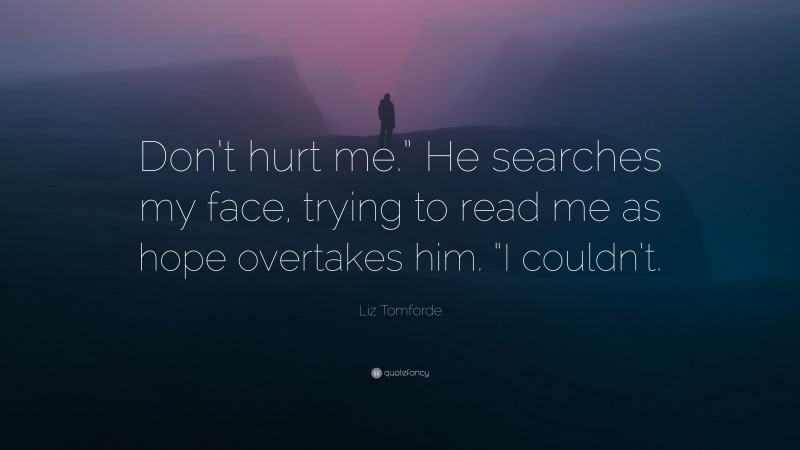 Liz Tomforde Quote: “Don’t hurt me.” He searches my face, trying to read me as hope overtakes him. “I couldn’t.”