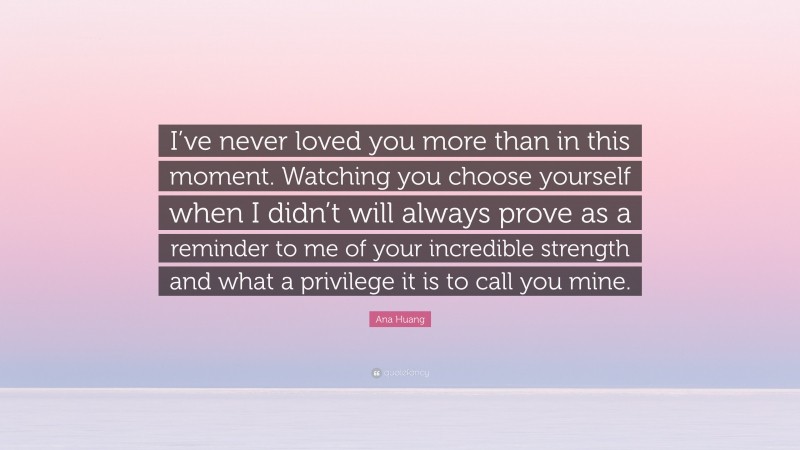 Ana Huang Quote: “I’ve never loved you more than in this moment. Watching you choose yourself when I didn’t will always prove as a reminder to me of your incredible strength and what a privilege it is to call you mine.”