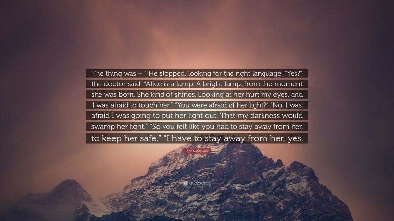 Ann Napolitano Quote: “The thing was – ” He stopped, looking for the right language. “Yes?” the doctor said. “Alice is a lamp. A bright lamp, from the moment she was born. She kind of shines. Looking at her hurt my eyes, and I was afraid to touch her.” “You were afraid of her light?” “No. I was afraid I was going to put her light out. That my darkness would swamp her light.” “So you felt like you had to stay away from her, to keep her safe.” “I have to stay away from her, yes.”