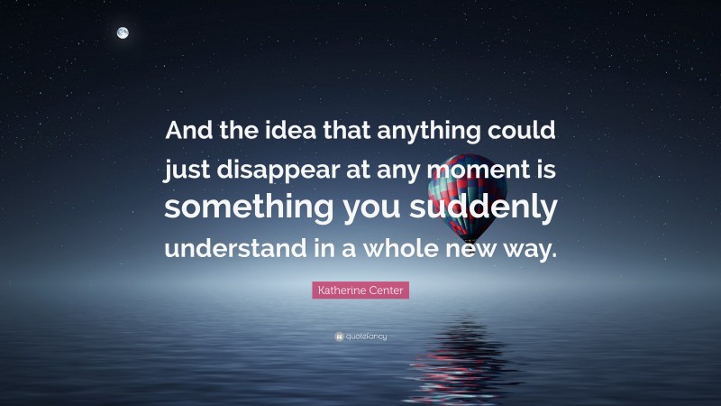 Katherine Center Quote: “And the idea that anything could just disappear at any moment is something you suddenly understand in a whole new way.”